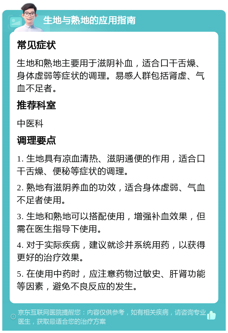 生地与熟地的应用指南 常见症状 生地和熟地主要用于滋阴补血，适合口干舌燥、身体虚弱等症状的调理。易感人群包括肾虚、气血不足者。 推荐科室 中医科 调理要点 1. 生地具有凉血清热、滋阴通便的作用，适合口干舌燥、便秘等症状的调理。 2. 熟地有滋阴养血的功效，适合身体虚弱、气血不足者使用。 3. 生地和熟地可以搭配使用，增强补血效果，但需在医生指导下使用。 4. 对于实际疾病，建议就诊并系统用药，以获得更好的治疗效果。 5. 在使用中药时，应注意药物过敏史、肝肾功能等因素，避免不良反应的发生。