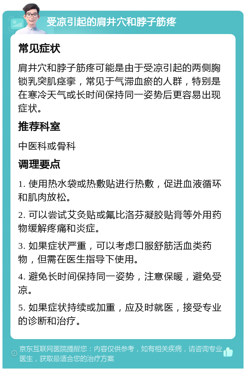 受凉引起的肩井穴和脖子筋疼 常见症状 肩井穴和脖子筋疼可能是由于受凉引起的两侧胸锁乳突肌痉挛，常见于气滞血瘀的人群，特别是在寒冷天气或长时间保持同一姿势后更容易出现症状。 推荐科室 中医科或骨科 调理要点 1. 使用热水袋或热敷贴进行热敷，促进血液循环和肌肉放松。 2. 可以尝试艾灸贴或氟比洛芬凝胶贴膏等外用药物缓解疼痛和炎症。 3. 如果症状严重，可以考虑口服舒筋活血类药物，但需在医生指导下使用。 4. 避免长时间保持同一姿势，注意保暖，避免受凉。 5. 如果症状持续或加重，应及时就医，接受专业的诊断和治疗。