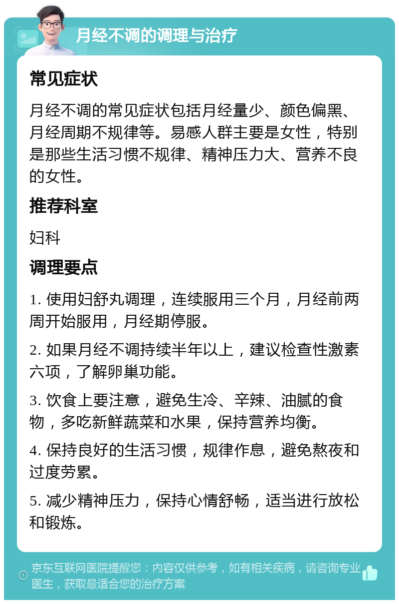 月经不调的调理与治疗 常见症状 月经不调的常见症状包括月经量少、颜色偏黑、月经周期不规律等。易感人群主要是女性，特别是那些生活习惯不规律、精神压力大、营养不良的女性。 推荐科室 妇科 调理要点 1. 使用妇舒丸调理，连续服用三个月，月经前两周开始服用，月经期停服。 2. 如果月经不调持续半年以上，建议检查性激素六项，了解卵巢功能。 3. 饮食上要注意，避免生冷、辛辣、油腻的食物，多吃新鲜蔬菜和水果，保持营养均衡。 4. 保持良好的生活习惯，规律作息，避免熬夜和过度劳累。 5. 减少精神压力，保持心情舒畅，适当进行放松和锻炼。