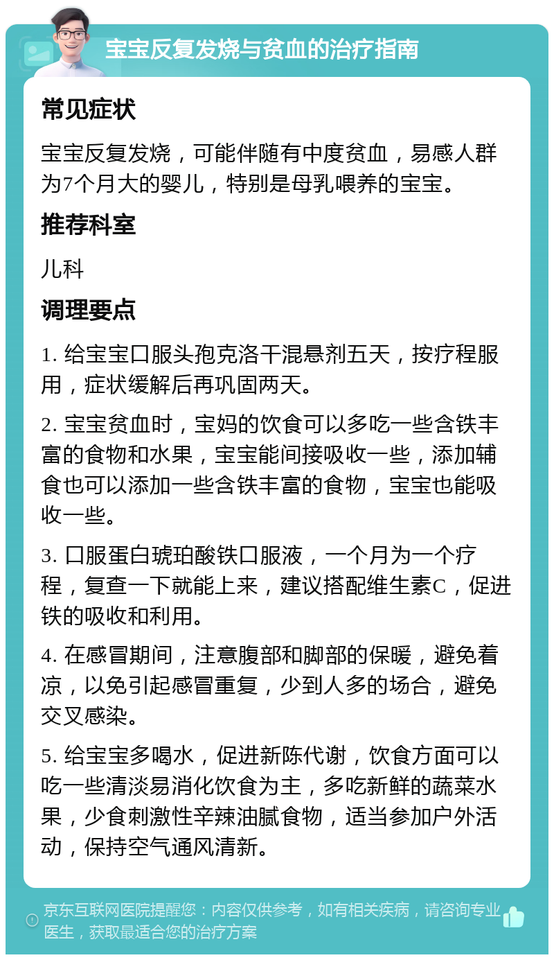 宝宝反复发烧与贫血的治疗指南 常见症状 宝宝反复发烧，可能伴随有中度贫血，易感人群为7个月大的婴儿，特别是母乳喂养的宝宝。 推荐科室 儿科 调理要点 1. 给宝宝口服头孢克洛干混悬剂五天，按疗程服用，症状缓解后再巩固两天。 2. 宝宝贫血时，宝妈的饮食可以多吃一些含铁丰富的食物和水果，宝宝能间接吸收一些，添加辅食也可以添加一些含铁丰富的食物，宝宝也能吸收一些。 3. 口服蛋白琥珀酸铁口服液，一个月为一个疗程，复查一下就能上来，建议搭配维生素C，促进铁的吸收和利用。 4. 在感冒期间，注意腹部和脚部的保暖，避免着凉，以免引起感冒重复，少到人多的场合，避免交叉感染。 5. 给宝宝多喝水，促进新陈代谢，饮食方面可以吃一些清淡易消化饮食为主，多吃新鲜的蔬菜水果，少食刺激性辛辣油腻食物，适当参加户外活动，保持空气通风清新。