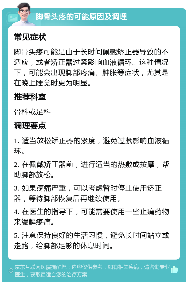 脚骨头疼的可能原因及调理 常见症状 脚骨头疼可能是由于长时间佩戴矫正器导致的不适应，或者矫正器过紧影响血液循环。这种情况下，可能会出现脚部疼痛、肿胀等症状，尤其是在晚上睡觉时更为明显。 推荐科室 骨科或足科 调理要点 1. 适当放松矫正器的紧度，避免过紧影响血液循环。 2. 在佩戴矫正器前，进行适当的热敷或按摩，帮助脚部放松。 3. 如果疼痛严重，可以考虑暂时停止使用矫正器，等待脚部恢复后再继续使用。 4. 在医生的指导下，可能需要使用一些止痛药物来缓解疼痛。 5. 注意保持良好的生活习惯，避免长时间站立或走路，给脚部足够的休息时间。