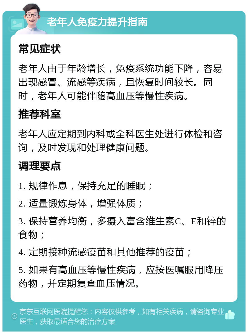 老年人免疫力提升指南 常见症状 老年人由于年龄增长，免疫系统功能下降，容易出现感冒、流感等疾病，且恢复时间较长。同时，老年人可能伴随高血压等慢性疾病。 推荐科室 老年人应定期到内科或全科医生处进行体检和咨询，及时发现和处理健康问题。 调理要点 1. 规律作息，保持充足的睡眠； 2. 适量锻炼身体，增强体质； 3. 保持营养均衡，多摄入富含维生素C、E和锌的食物； 4. 定期接种流感疫苗和其他推荐的疫苗； 5. 如果有高血压等慢性疾病，应按医嘱服用降压药物，并定期复查血压情况。