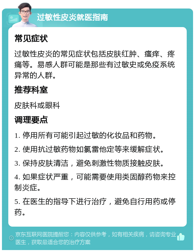 过敏性皮炎就医指南 常见症状 过敏性皮炎的常见症状包括皮肤红肿、瘙痒、疼痛等。易感人群可能是那些有过敏史或免疫系统异常的人群。 推荐科室 皮肤科或眼科 调理要点 1. 停用所有可能引起过敏的化妆品和药物。 2. 使用抗过敏药物如氯雷他定等来缓解症状。 3. 保持皮肤清洁，避免刺激性物质接触皮肤。 4. 如果症状严重，可能需要使用类固醇药物来控制炎症。 5. 在医生的指导下进行治疗，避免自行用药或停药。