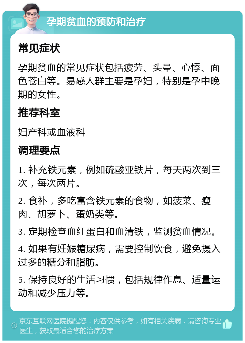 孕期贫血的预防和治疗 常见症状 孕期贫血的常见症状包括疲劳、头晕、心悸、面色苍白等。易感人群主要是孕妇，特别是孕中晚期的女性。 推荐科室 妇产科或血液科 调理要点 1. 补充铁元素，例如硫酸亚铁片，每天两次到三次，每次两片。 2. 食补，多吃富含铁元素的食物，如菠菜、瘦肉、胡萝卜、蛋奶类等。 3. 定期检查血红蛋白和血清铁，监测贫血情况。 4. 如果有妊娠糖尿病，需要控制饮食，避免摄入过多的糖分和脂肪。 5. 保持良好的生活习惯，包括规律作息、适量运动和减少压力等。