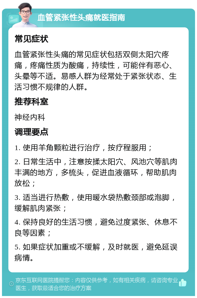 血管紧张性头痛就医指南 常见症状 血管紧张性头痛的常见症状包括双侧太阳穴疼痛，疼痛性质为酸痛，持续性，可能伴有恶心、头晕等不适。易感人群为经常处于紧张状态、生活习惯不规律的人群。 推荐科室 神经内科 调理要点 1. 使用羊角颗粒进行治疗，按疗程服用； 2. 日常生活中，注意按揉太阳穴、风池穴等肌肉丰满的地方，多梳头，促进血液循环，帮助肌肉放松； 3. 适当进行热敷，使用暖水袋热敷颈部或泡脚，缓解肌肉紧张； 4. 保持良好的生活习惯，避免过度紧张、休息不良等因素； 5. 如果症状加重或不缓解，及时就医，避免延误病情。