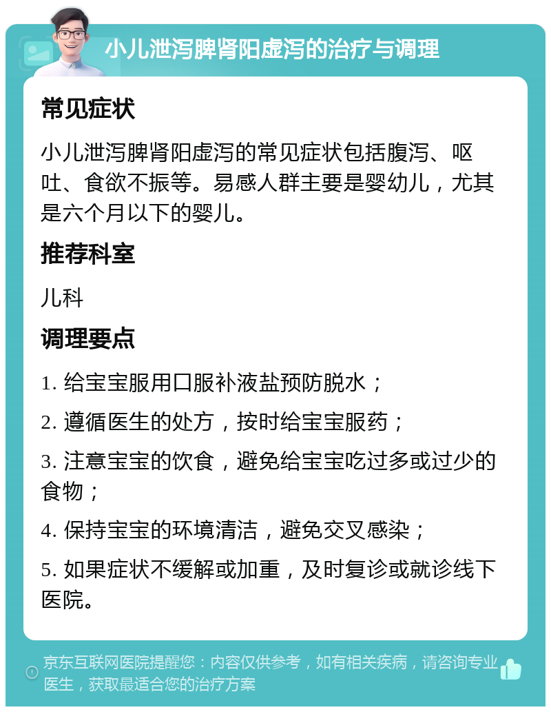 小儿泄泻脾肾阳虚泻的治疗与调理 常见症状 小儿泄泻脾肾阳虚泻的常见症状包括腹泻、呕吐、食欲不振等。易感人群主要是婴幼儿，尤其是六个月以下的婴儿。 推荐科室 儿科 调理要点 1. 给宝宝服用口服补液盐预防脱水； 2. 遵循医生的处方，按时给宝宝服药； 3. 注意宝宝的饮食，避免给宝宝吃过多或过少的食物； 4. 保持宝宝的环境清洁，避免交叉感染； 5. 如果症状不缓解或加重，及时复诊或就诊线下医院。