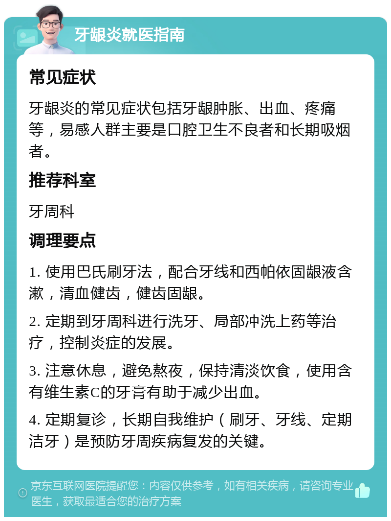 牙龈炎就医指南 常见症状 牙龈炎的常见症状包括牙龈肿胀、出血、疼痛等，易感人群主要是口腔卫生不良者和长期吸烟者。 推荐科室 牙周科 调理要点 1. 使用巴氏刷牙法，配合牙线和西帕依固龈液含漱，清血健齿，健齿固龈。 2. 定期到牙周科进行洗牙、局部冲洗上药等治疗，控制炎症的发展。 3. 注意休息，避免熬夜，保持清淡饮食，使用含有维生素C的牙膏有助于减少出血。 4. 定期复诊，长期自我维护（刷牙、牙线、定期洁牙）是预防牙周疾病复发的关键。