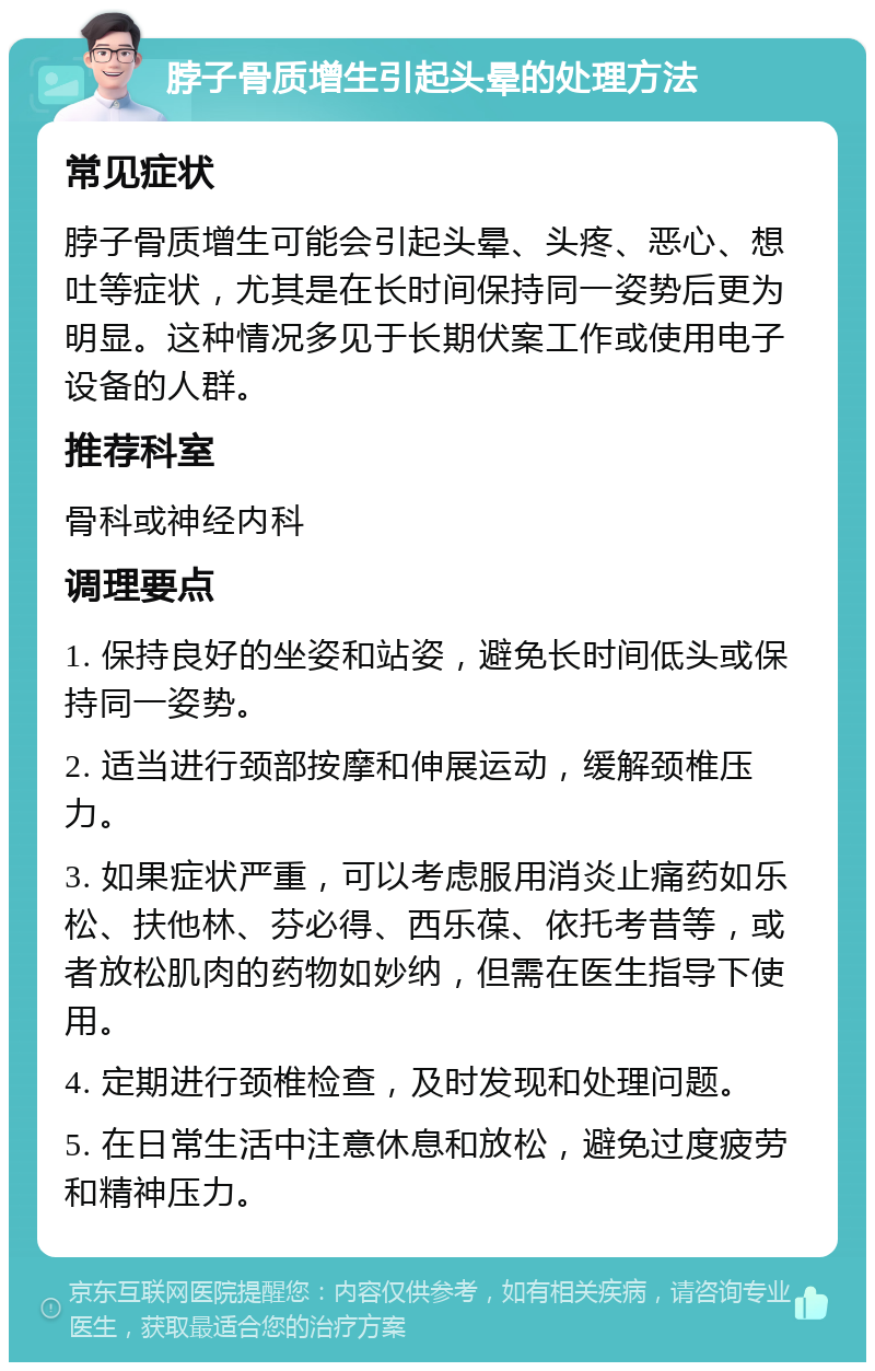 脖子骨质增生引起头晕的处理方法 常见症状 脖子骨质增生可能会引起头晕、头疼、恶心、想吐等症状，尤其是在长时间保持同一姿势后更为明显。这种情况多见于长期伏案工作或使用电子设备的人群。 推荐科室 骨科或神经内科 调理要点 1. 保持良好的坐姿和站姿，避免长时间低头或保持同一姿势。 2. 适当进行颈部按摩和伸展运动，缓解颈椎压力。 3. 如果症状严重，可以考虑服用消炎止痛药如乐松、扶他林、芬必得、西乐葆、依托考昔等，或者放松肌肉的药物如妙纳，但需在医生指导下使用。 4. 定期进行颈椎检查，及时发现和处理问题。 5. 在日常生活中注意休息和放松，避免过度疲劳和精神压力。