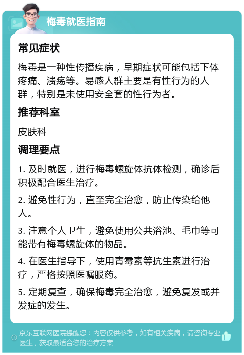 梅毒就医指南 常见症状 梅毒是一种性传播疾病，早期症状可能包括下体疼痛、溃疡等。易感人群主要是有性行为的人群，特别是未使用安全套的性行为者。 推荐科室 皮肤科 调理要点 1. 及时就医，进行梅毒螺旋体抗体检测，确诊后积极配合医生治疗。 2. 避免性行为，直至完全治愈，防止传染给他人。 3. 注意个人卫生，避免使用公共浴池、毛巾等可能带有梅毒螺旋体的物品。 4. 在医生指导下，使用青霉素等抗生素进行治疗，严格按照医嘱服药。 5. 定期复查，确保梅毒完全治愈，避免复发或并发症的发生。