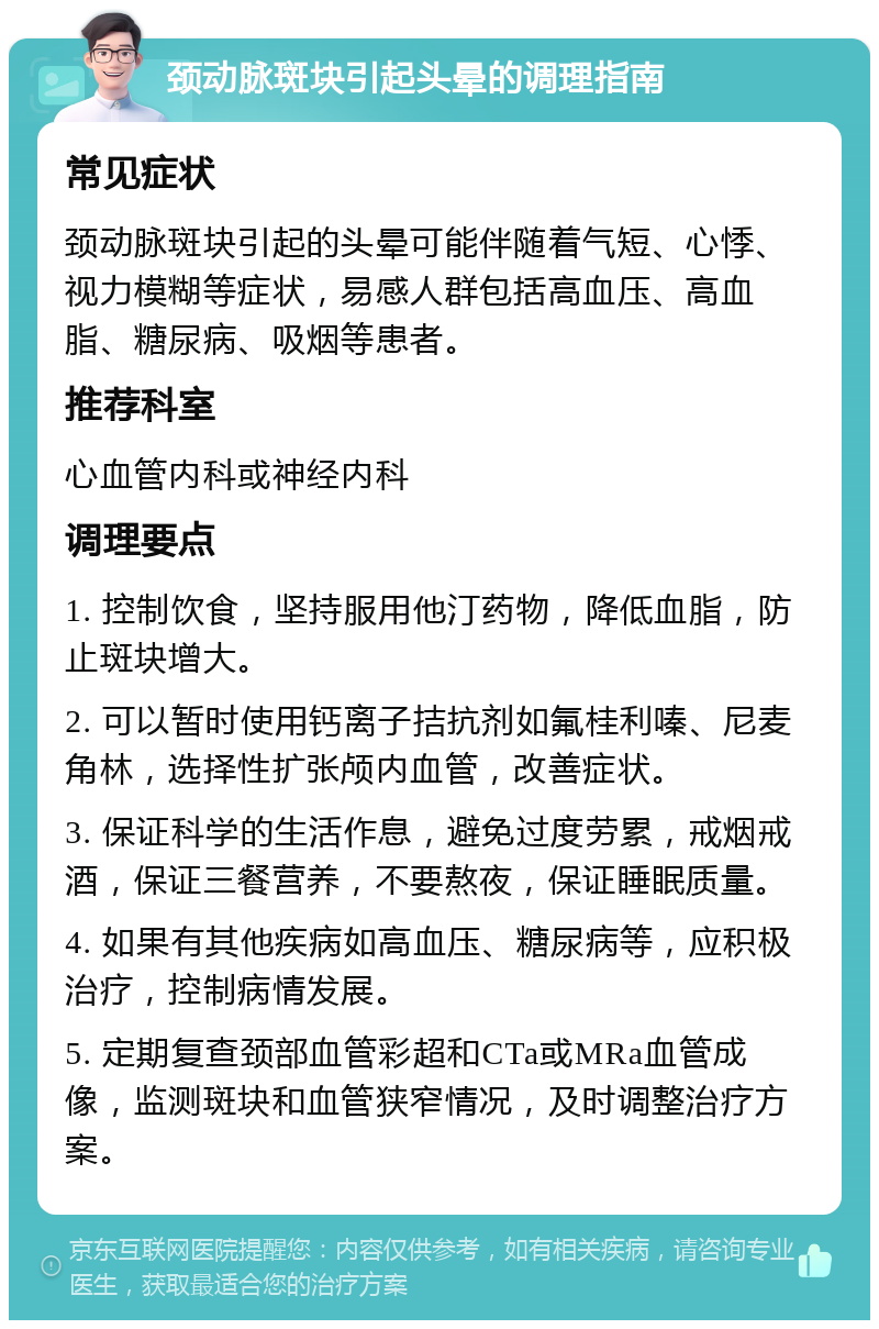 颈动脉斑块引起头晕的调理指南 常见症状 颈动脉斑块引起的头晕可能伴随着气短、心悸、视力模糊等症状，易感人群包括高血压、高血脂、糖尿病、吸烟等患者。 推荐科室 心血管内科或神经内科 调理要点 1. 控制饮食，坚持服用他汀药物，降低血脂，防止斑块增大。 2. 可以暂时使用钙离子拮抗剂如氟桂利嗪、尼麦角林，选择性扩张颅内血管，改善症状。 3. 保证科学的生活作息，避免过度劳累，戒烟戒酒，保证三餐营养，不要熬夜，保证睡眠质量。 4. 如果有其他疾病如高血压、糖尿病等，应积极治疗，控制病情发展。 5. 定期复查颈部血管彩超和CTa或MRa血管成像，监测斑块和血管狭窄情况，及时调整治疗方案。