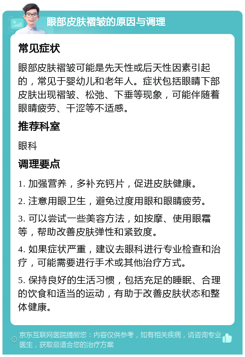 眼部皮肤褶皱的原因与调理 常见症状 眼部皮肤褶皱可能是先天性或后天性因素引起的，常见于婴幼儿和老年人。症状包括眼睛下部皮肤出现褶皱、松弛、下垂等现象，可能伴随着眼睛疲劳、干涩等不适感。 推荐科室 眼科 调理要点 1. 加强营养，多补充钙片，促进皮肤健康。 2. 注意用眼卫生，避免过度用眼和眼睛疲劳。 3. 可以尝试一些美容方法，如按摩、使用眼霜等，帮助改善皮肤弹性和紧致度。 4. 如果症状严重，建议去眼科进行专业检查和治疗，可能需要进行手术或其他治疗方式。 5. 保持良好的生活习惯，包括充足的睡眠、合理的饮食和适当的运动，有助于改善皮肤状态和整体健康。