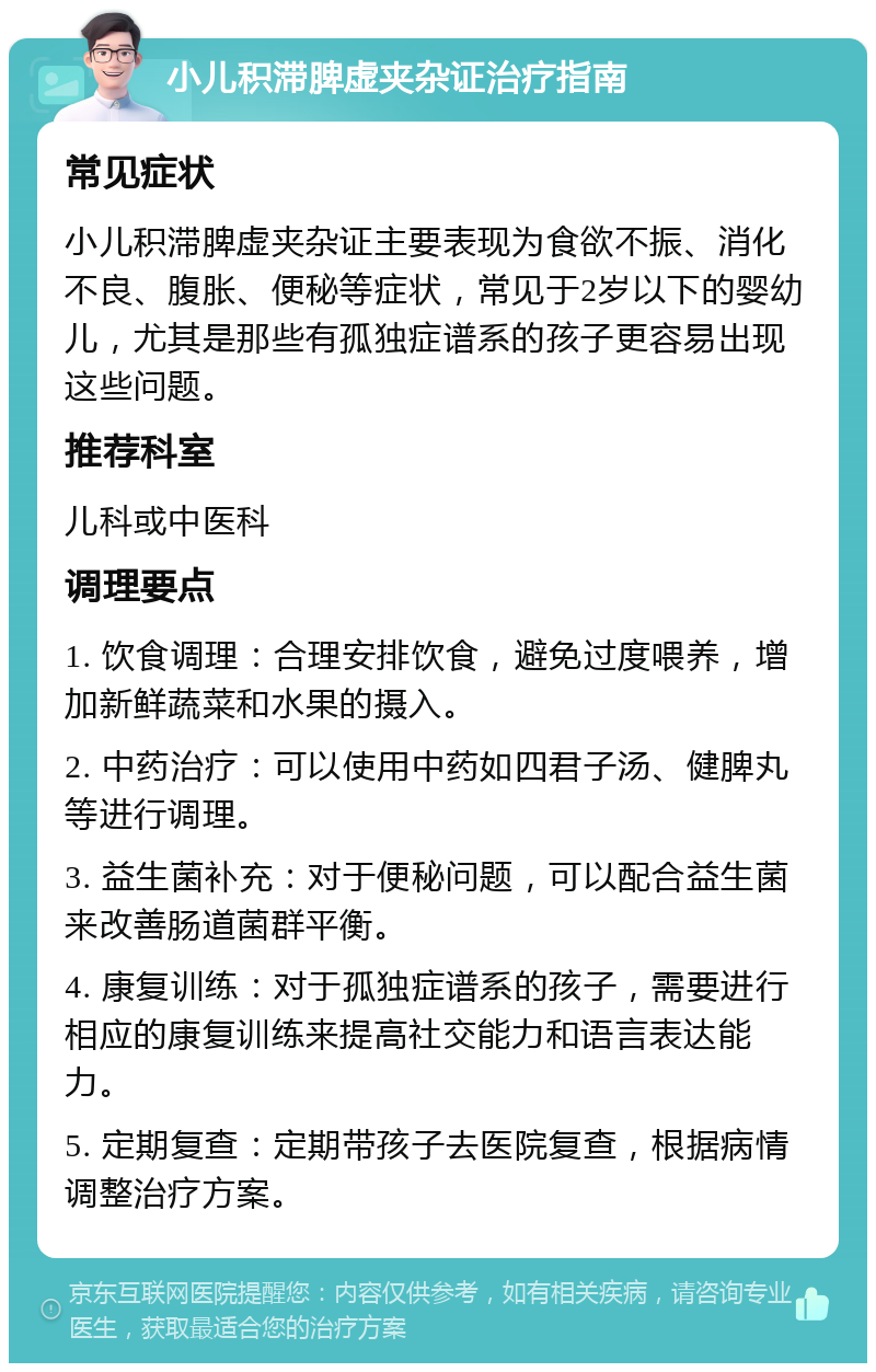 小儿积滞脾虚夹杂证治疗指南 常见症状 小儿积滞脾虚夹杂证主要表现为食欲不振、消化不良、腹胀、便秘等症状，常见于2岁以下的婴幼儿，尤其是那些有孤独症谱系的孩子更容易出现这些问题。 推荐科室 儿科或中医科 调理要点 1. 饮食调理：合理安排饮食，避免过度喂养，增加新鲜蔬菜和水果的摄入。 2. 中药治疗：可以使用中药如四君子汤、健脾丸等进行调理。 3. 益生菌补充：对于便秘问题，可以配合益生菌来改善肠道菌群平衡。 4. 康复训练：对于孤独症谱系的孩子，需要进行相应的康复训练来提高社交能力和语言表达能力。 5. 定期复查：定期带孩子去医院复查，根据病情调整治疗方案。