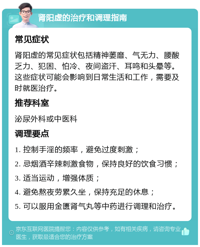 肾阳虚的治疗和调理指南 常见症状 肾阳虚的常见症状包括精神萎靡、气无力、腰酸乏力、犯困、怕冷、夜间盗汗、耳鸣和头晕等。这些症状可能会影响到日常生活和工作，需要及时就医治疗。 推荐科室 泌尿外科或中医科 调理要点 1. 控制手淫的频率，避免过度刺激； 2. 忌烟酒辛辣刺激食物，保持良好的饮食习惯； 3. 适当运动，增强体质； 4. 避免熬夜劳累久坐，保持充足的休息； 5. 可以服用金匮肾气丸等中药进行调理和治疗。