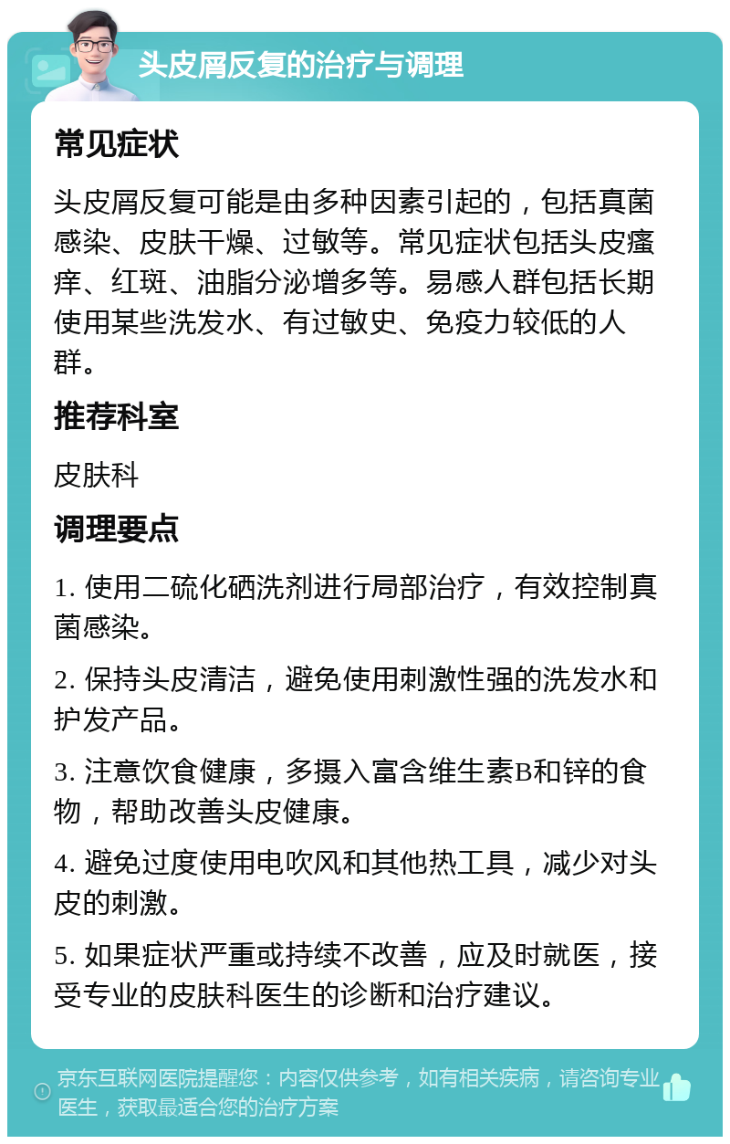 头皮屑反复的治疗与调理 常见症状 头皮屑反复可能是由多种因素引起的，包括真菌感染、皮肤干燥、过敏等。常见症状包括头皮瘙痒、红斑、油脂分泌增多等。易感人群包括长期使用某些洗发水、有过敏史、免疫力较低的人群。 推荐科室 皮肤科 调理要点 1. 使用二硫化硒洗剂进行局部治疗，有效控制真菌感染。 2. 保持头皮清洁，避免使用刺激性强的洗发水和护发产品。 3. 注意饮食健康，多摄入富含维生素B和锌的食物，帮助改善头皮健康。 4. 避免过度使用电吹风和其他热工具，减少对头皮的刺激。 5. 如果症状严重或持续不改善，应及时就医，接受专业的皮肤科医生的诊断和治疗建议。