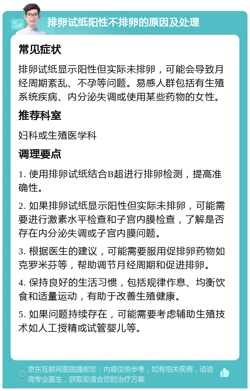 排卵试纸阳性不排卵的原因及处理 常见症状 排卵试纸显示阳性但实际未排卵，可能会导致月经周期紊乱、不孕等问题。易感人群包括有生殖系统疾病、内分泌失调或使用某些药物的女性。 推荐科室 妇科或生殖医学科 调理要点 1. 使用排卵试纸结合B超进行排卵检测，提高准确性。 2. 如果排卵试纸显示阳性但实际未排卵，可能需要进行激素水平检查和子宫内膜检查，了解是否存在内分泌失调或子宫内膜问题。 3. 根据医生的建议，可能需要服用促排卵药物如克罗米芬等，帮助调节月经周期和促进排卵。 4. 保持良好的生活习惯，包括规律作息、均衡饮食和适量运动，有助于改善生殖健康。 5. 如果问题持续存在，可能需要考虑辅助生殖技术如人工授精或试管婴儿等。