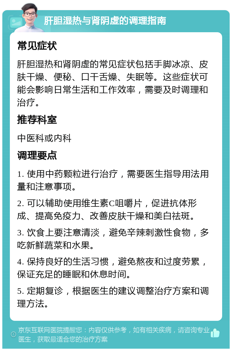 肝胆湿热与肾阴虚的调理指南 常见症状 肝胆湿热和肾阴虚的常见症状包括手脚冰凉、皮肤干燥、便秘、口干舌燥、失眠等。这些症状可能会影响日常生活和工作效率，需要及时调理和治疗。 推荐科室 中医科或内科 调理要点 1. 使用中药颗粒进行治疗，需要医生指导用法用量和注意事项。 2. 可以辅助使用维生素C咀嚼片，促进抗体形成、提高免疫力、改善皮肤干燥和美白祛斑。 3. 饮食上要注意清淡，避免辛辣刺激性食物，多吃新鲜蔬菜和水果。 4. 保持良好的生活习惯，避免熬夜和过度劳累，保证充足的睡眠和休息时间。 5. 定期复诊，根据医生的建议调整治疗方案和调理方法。