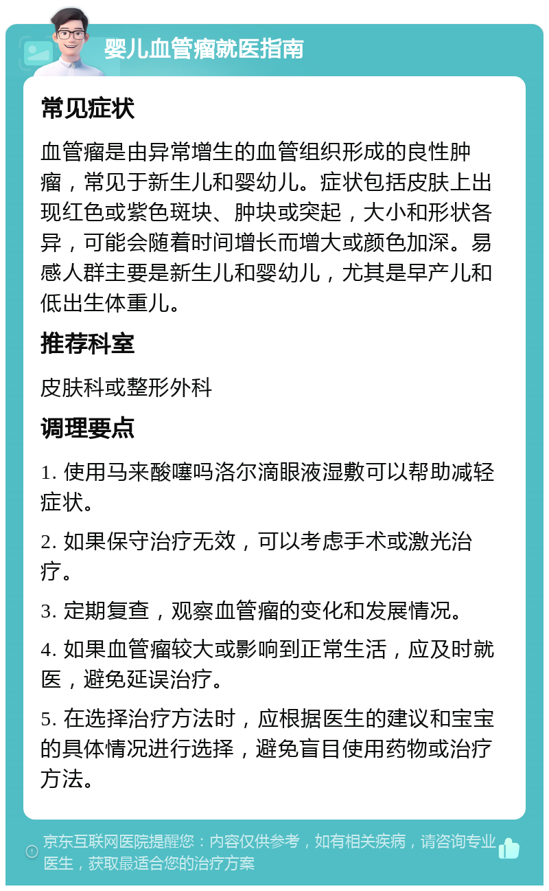 婴儿血管瘤就医指南 常见症状 血管瘤是由异常增生的血管组织形成的良性肿瘤，常见于新生儿和婴幼儿。症状包括皮肤上出现红色或紫色斑块、肿块或突起，大小和形状各异，可能会随着时间增长而增大或颜色加深。易感人群主要是新生儿和婴幼儿，尤其是早产儿和低出生体重儿。 推荐科室 皮肤科或整形外科 调理要点 1. 使用马来酸噻吗洛尔滴眼液湿敷可以帮助减轻症状。 2. 如果保守治疗无效，可以考虑手术或激光治疗。 3. 定期复查，观察血管瘤的变化和发展情况。 4. 如果血管瘤较大或影响到正常生活，应及时就医，避免延误治疗。 5. 在选择治疗方法时，应根据医生的建议和宝宝的具体情况进行选择，避免盲目使用药物或治疗方法。