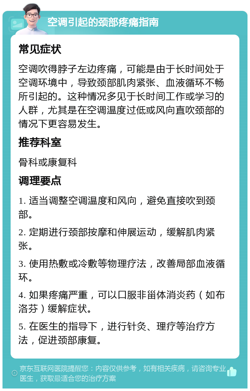 空调引起的颈部疼痛指南 常见症状 空调吹得脖子左边疼痛，可能是由于长时间处于空调环境中，导致颈部肌肉紧张、血液循环不畅所引起的。这种情况多见于长时间工作或学习的人群，尤其是在空调温度过低或风向直吹颈部的情况下更容易发生。 推荐科室 骨科或康复科 调理要点 1. 适当调整空调温度和风向，避免直接吹到颈部。 2. 定期进行颈部按摩和伸展运动，缓解肌肉紧张。 3. 使用热敷或冷敷等物理疗法，改善局部血液循环。 4. 如果疼痛严重，可以口服非甾体消炎药（如布洛芬）缓解症状。 5. 在医生的指导下，进行针灸、理疗等治疗方法，促进颈部康复。