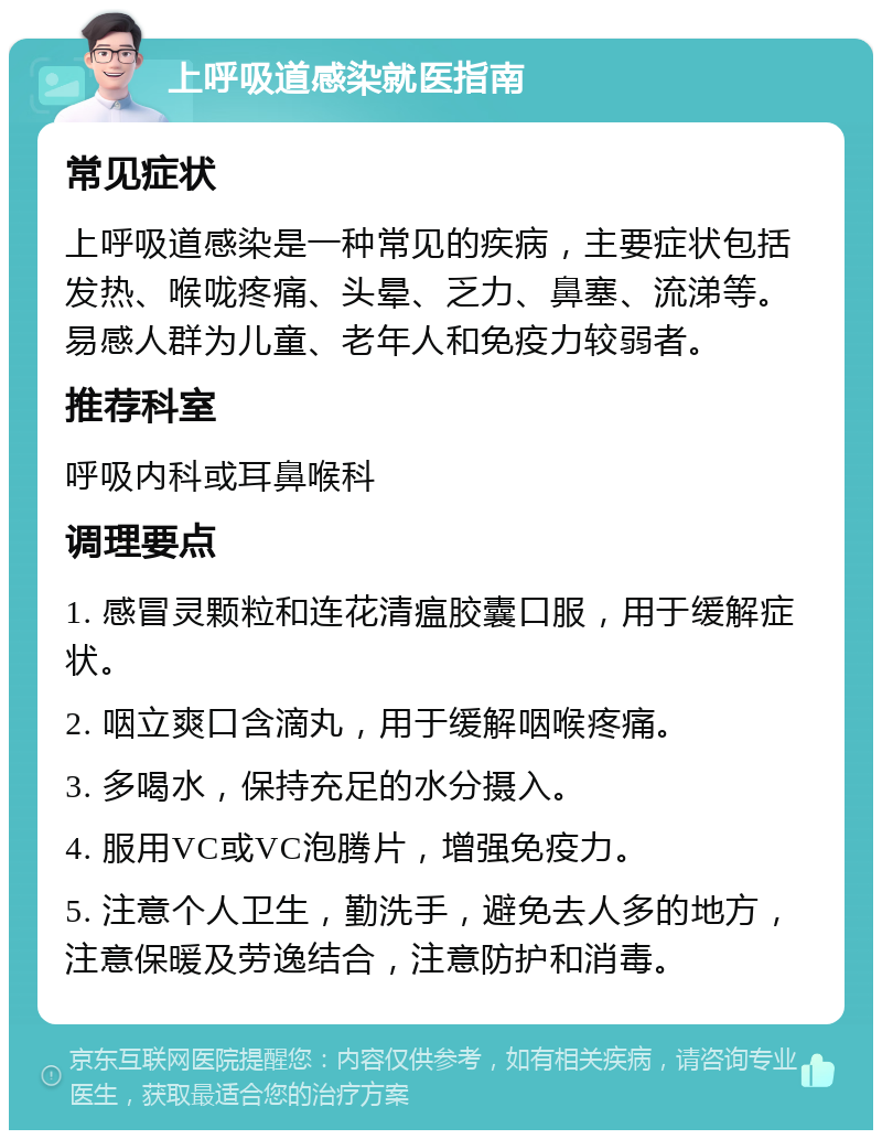 上呼吸道感染就医指南 常见症状 上呼吸道感染是一种常见的疾病，主要症状包括发热、喉咙疼痛、头晕、乏力、鼻塞、流涕等。易感人群为儿童、老年人和免疫力较弱者。 推荐科室 呼吸内科或耳鼻喉科 调理要点 1. 感冒灵颗粒和连花清瘟胶囊口服，用于缓解症状。 2. 咽立爽口含滴丸，用于缓解咽喉疼痛。 3. 多喝水，保持充足的水分摄入。 4. 服用VC或VC泡腾片，增强免疫力。 5. 注意个人卫生，勤洗手，避免去人多的地方，注意保暖及劳逸结合，注意防护和消毒。