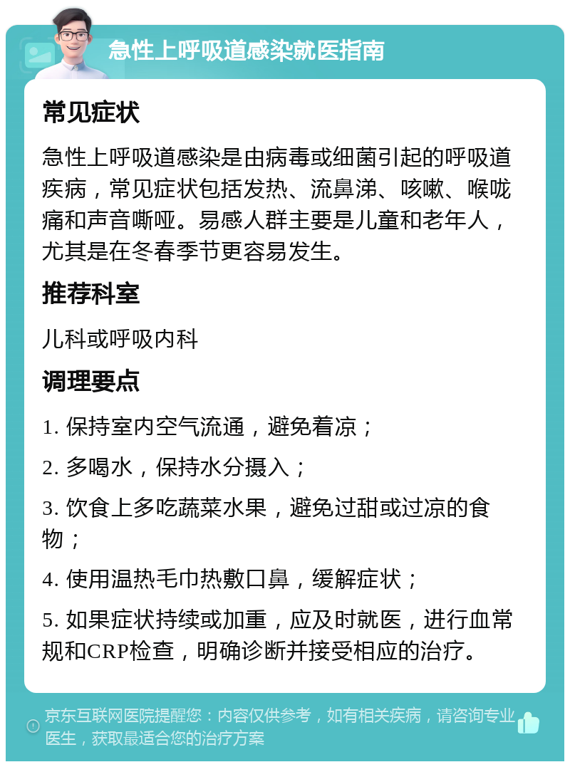 急性上呼吸道感染就医指南 常见症状 急性上呼吸道感染是由病毒或细菌引起的呼吸道疾病，常见症状包括发热、流鼻涕、咳嗽、喉咙痛和声音嘶哑。易感人群主要是儿童和老年人，尤其是在冬春季节更容易发生。 推荐科室 儿科或呼吸内科 调理要点 1. 保持室内空气流通，避免着凉； 2. 多喝水，保持水分摄入； 3. 饮食上多吃蔬菜水果，避免过甜或过凉的食物； 4. 使用温热毛巾热敷口鼻，缓解症状； 5. 如果症状持续或加重，应及时就医，进行血常规和CRP检查，明确诊断并接受相应的治疗。