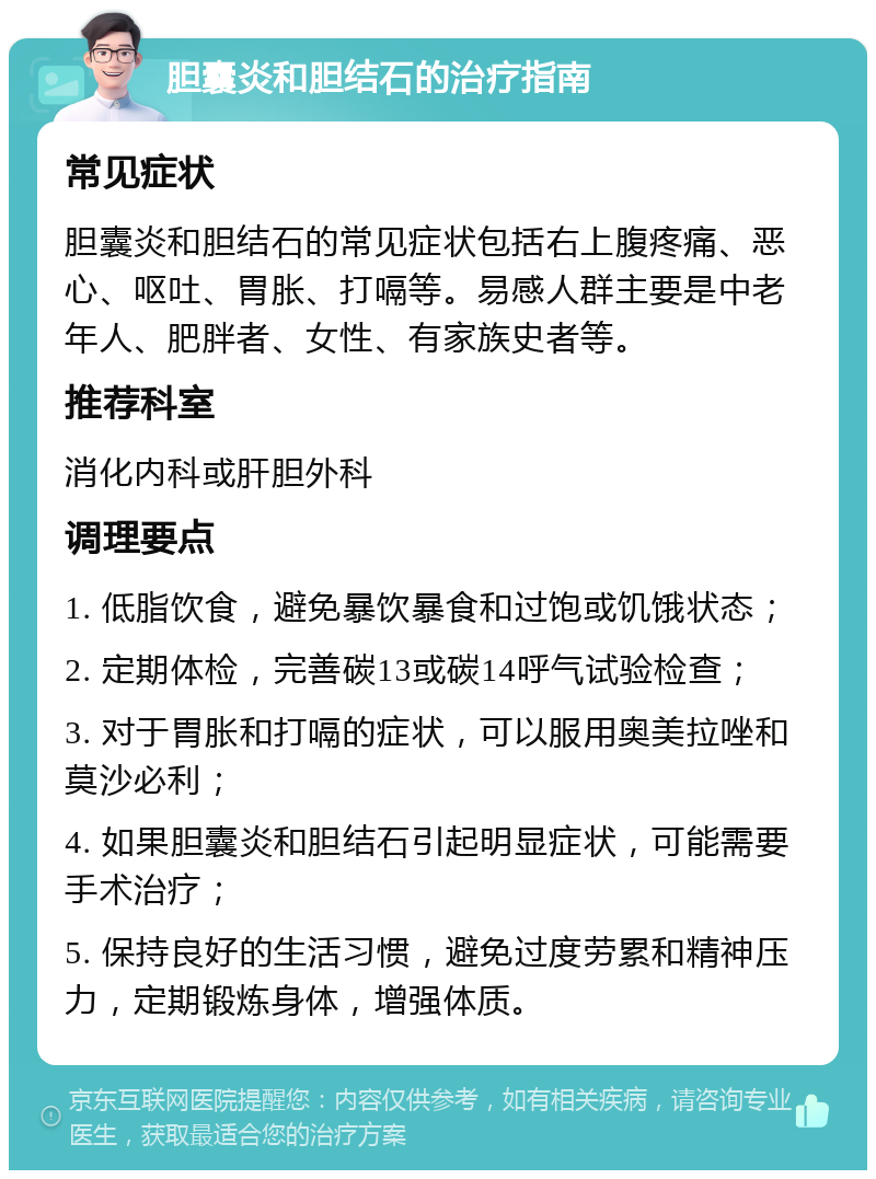 胆囊炎和胆结石的治疗指南 常见症状 胆囊炎和胆结石的常见症状包括右上腹疼痛、恶心、呕吐、胃胀、打嗝等。易感人群主要是中老年人、肥胖者、女性、有家族史者等。 推荐科室 消化内科或肝胆外科 调理要点 1. 低脂饮食，避免暴饮暴食和过饱或饥饿状态； 2. 定期体检，完善碳13或碳14呼气试验检查； 3. 对于胃胀和打嗝的症状，可以服用奥美拉唑和莫沙必利； 4. 如果胆囊炎和胆结石引起明显症状，可能需要手术治疗； 5. 保持良好的生活习惯，避免过度劳累和精神压力，定期锻炼身体，增强体质。