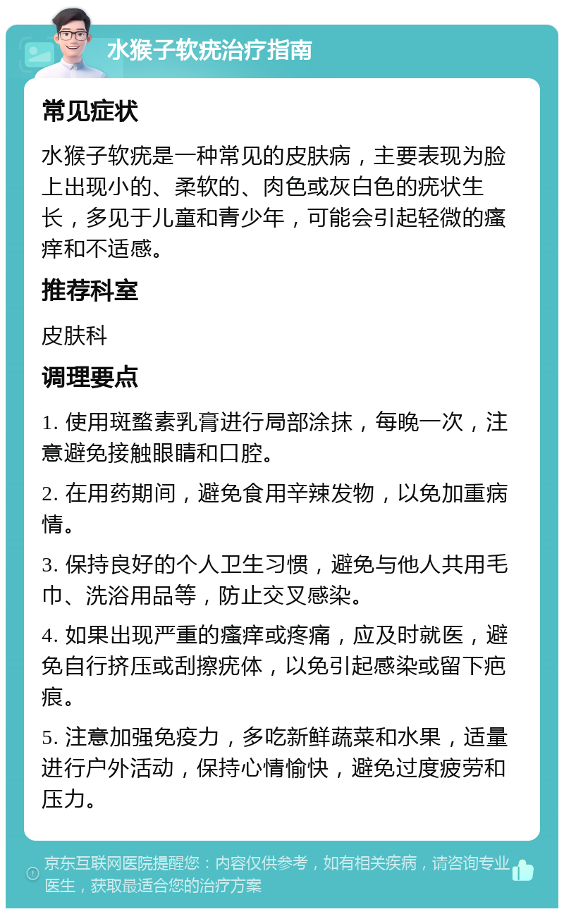 水猴子软疣治疗指南 常见症状 水猴子软疣是一种常见的皮肤病，主要表现为脸上出现小的、柔软的、肉色或灰白色的疣状生长，多见于儿童和青少年，可能会引起轻微的瘙痒和不适感。 推荐科室 皮肤科 调理要点 1. 使用斑蝥素乳膏进行局部涂抹，每晚一次，注意避免接触眼睛和口腔。 2. 在用药期间，避免食用辛辣发物，以免加重病情。 3. 保持良好的个人卫生习惯，避免与他人共用毛巾、洗浴用品等，防止交叉感染。 4. 如果出现严重的瘙痒或疼痛，应及时就医，避免自行挤压或刮擦疣体，以免引起感染或留下疤痕。 5. 注意加强免疫力，多吃新鲜蔬菜和水果，适量进行户外活动，保持心情愉快，避免过度疲劳和压力。