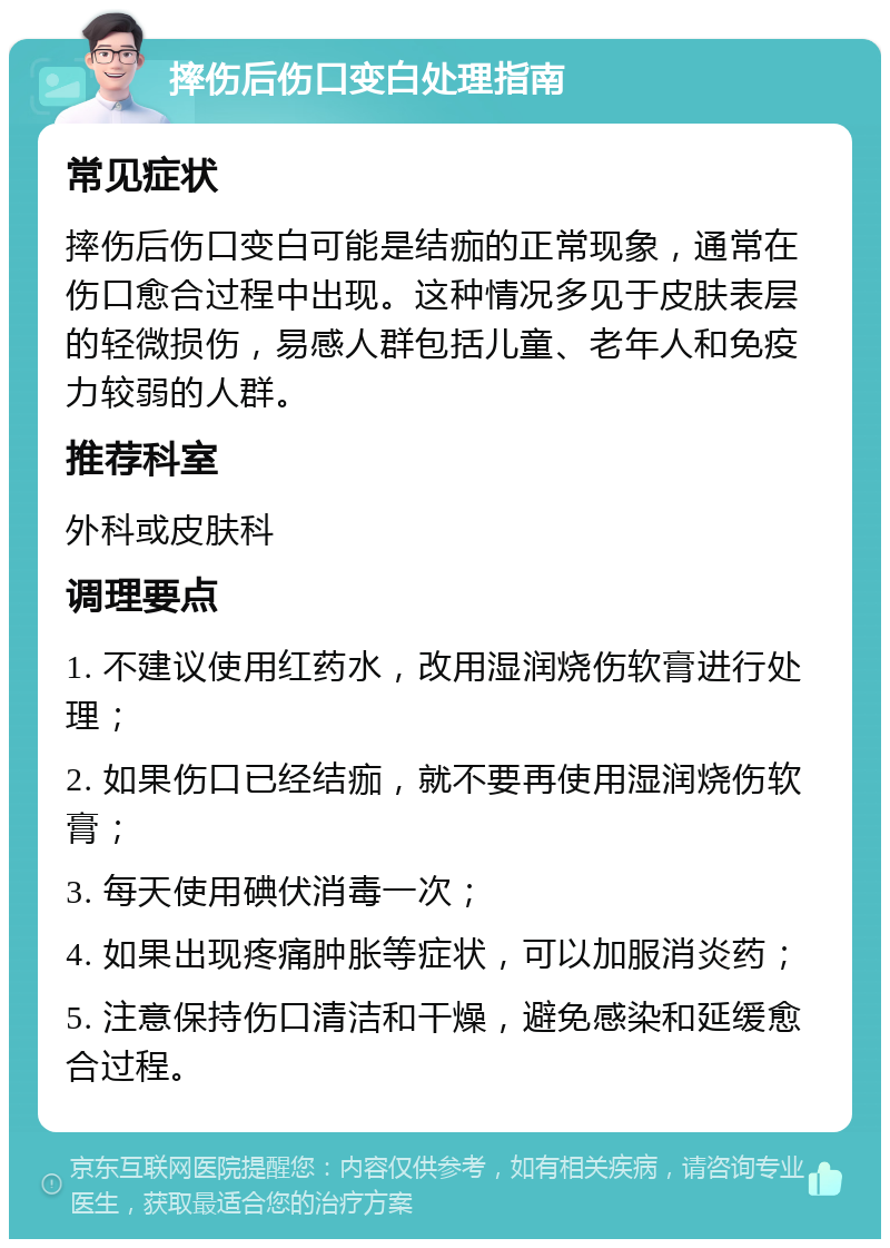 摔伤后伤口变白处理指南 常见症状 摔伤后伤口变白可能是结痂的正常现象，通常在伤口愈合过程中出现。这种情况多见于皮肤表层的轻微损伤，易感人群包括儿童、老年人和免疫力较弱的人群。 推荐科室 外科或皮肤科 调理要点 1. 不建议使用红药水，改用湿润烧伤软膏进行处理； 2. 如果伤口已经结痂，就不要再使用湿润烧伤软膏； 3. 每天使用碘伏消毒一次； 4. 如果出现疼痛肿胀等症状，可以加服消炎药； 5. 注意保持伤口清洁和干燥，避免感染和延缓愈合过程。