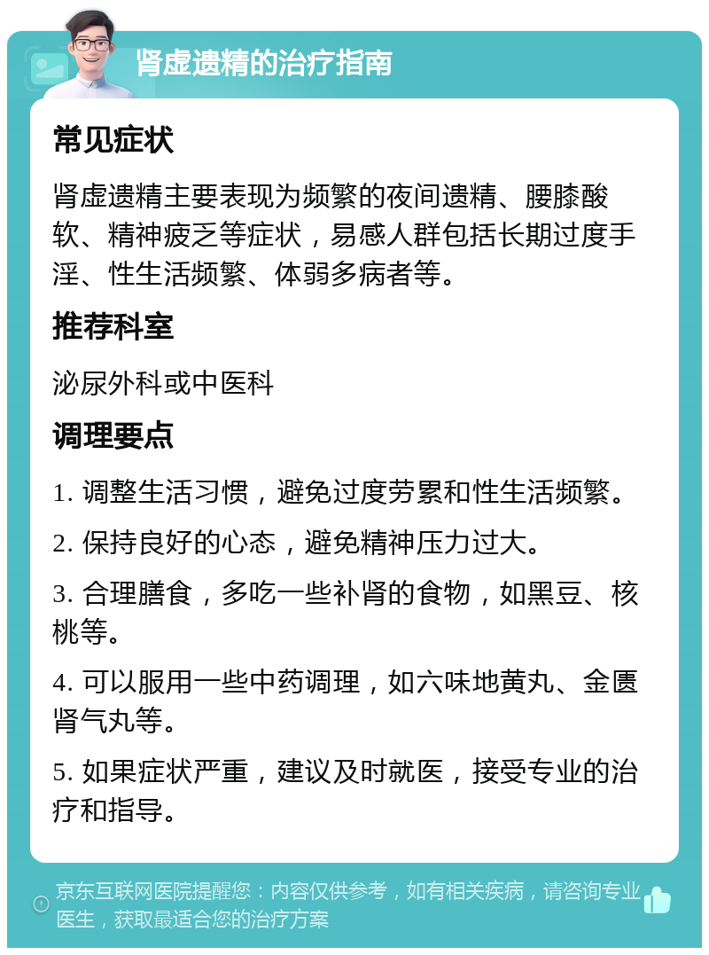 肾虚遗精的治疗指南 常见症状 肾虚遗精主要表现为频繁的夜间遗精、腰膝酸软、精神疲乏等症状，易感人群包括长期过度手淫、性生活频繁、体弱多病者等。 推荐科室 泌尿外科或中医科 调理要点 1. 调整生活习惯，避免过度劳累和性生活频繁。 2. 保持良好的心态，避免精神压力过大。 3. 合理膳食，多吃一些补肾的食物，如黑豆、核桃等。 4. 可以服用一些中药调理，如六味地黄丸、金匮肾气丸等。 5. 如果症状严重，建议及时就医，接受专业的治疗和指导。