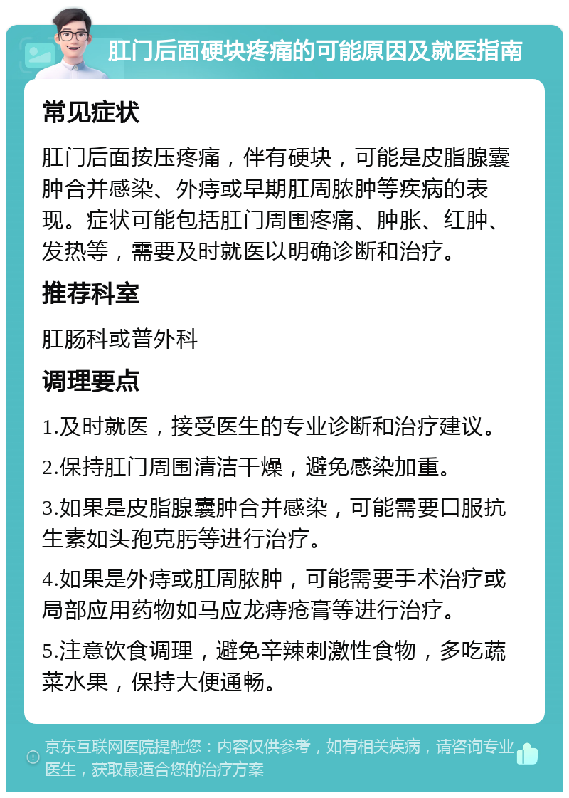 肛门后面硬块疼痛的可能原因及就医指南 常见症状 肛门后面按压疼痛，伴有硬块，可能是皮脂腺囊肿合并感染、外痔或早期肛周脓肿等疾病的表现。症状可能包括肛门周围疼痛、肿胀、红肿、发热等，需要及时就医以明确诊断和治疗。 推荐科室 肛肠科或普外科 调理要点 1.及时就医，接受医生的专业诊断和治疗建议。 2.保持肛门周围清洁干燥，避免感染加重。 3.如果是皮脂腺囊肿合并感染，可能需要口服抗生素如头孢克肟等进行治疗。 4.如果是外痔或肛周脓肿，可能需要手术治疗或局部应用药物如马应龙痔疮膏等进行治疗。 5.注意饮食调理，避免辛辣刺激性食物，多吃蔬菜水果，保持大便通畅。