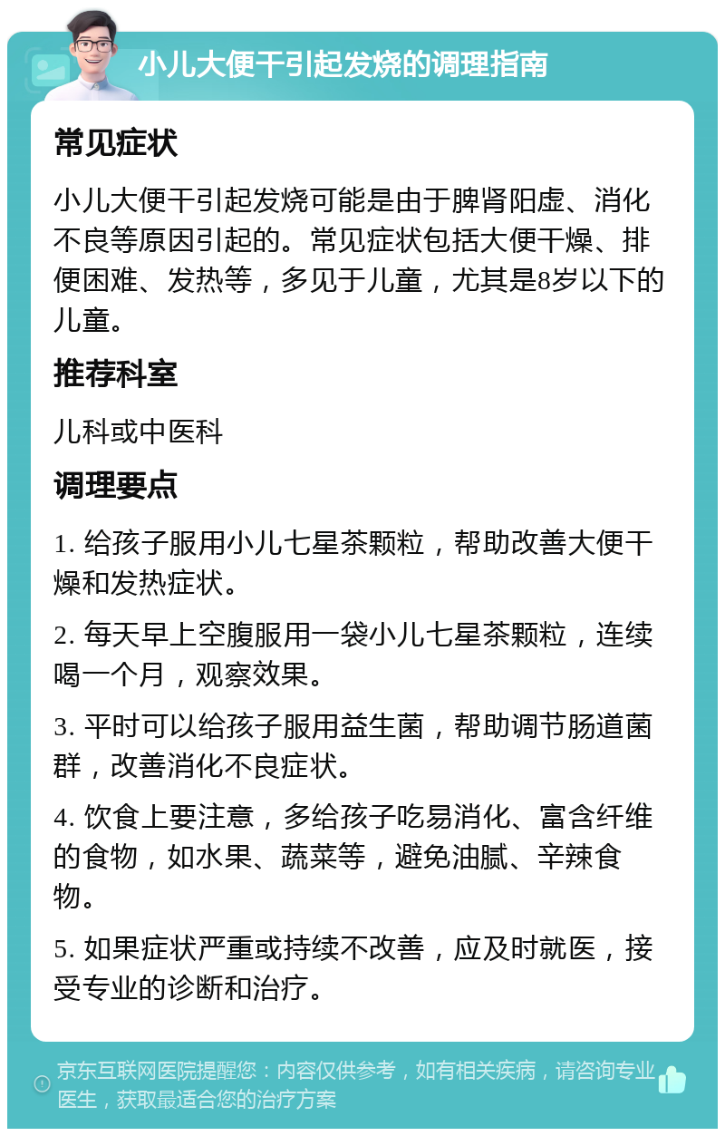 小儿大便干引起发烧的调理指南 常见症状 小儿大便干引起发烧可能是由于脾肾阳虚、消化不良等原因引起的。常见症状包括大便干燥、排便困难、发热等，多见于儿童，尤其是8岁以下的儿童。 推荐科室 儿科或中医科 调理要点 1. 给孩子服用小儿七星茶颗粒，帮助改善大便干燥和发热症状。 2. 每天早上空腹服用一袋小儿七星茶颗粒，连续喝一个月，观察效果。 3. 平时可以给孩子服用益生菌，帮助调节肠道菌群，改善消化不良症状。 4. 饮食上要注意，多给孩子吃易消化、富含纤维的食物，如水果、蔬菜等，避免油腻、辛辣食物。 5. 如果症状严重或持续不改善，应及时就医，接受专业的诊断和治疗。