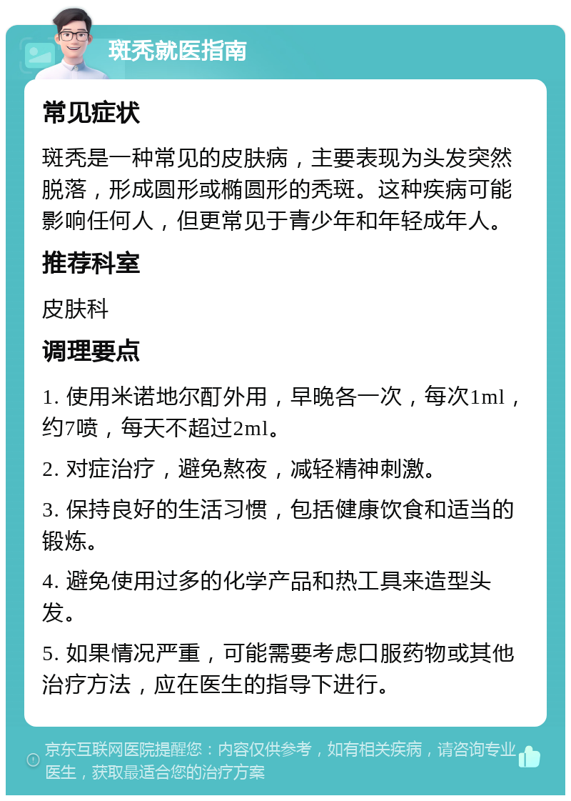 斑秃就医指南 常见症状 斑秃是一种常见的皮肤病，主要表现为头发突然脱落，形成圆形或椭圆形的秃斑。这种疾病可能影响任何人，但更常见于青少年和年轻成年人。 推荐科室 皮肤科 调理要点 1. 使用米诺地尔酊外用，早晚各一次，每次1ml，约7喷，每天不超过2ml。 2. 对症治疗，避免熬夜，减轻精神刺激。 3. 保持良好的生活习惯，包括健康饮食和适当的锻炼。 4. 避免使用过多的化学产品和热工具来造型头发。 5. 如果情况严重，可能需要考虑口服药物或其他治疗方法，应在医生的指导下进行。