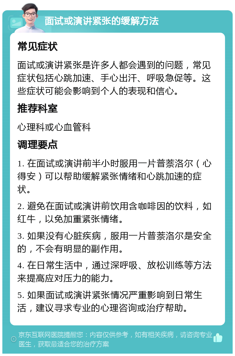 面试或演讲紧张的缓解方法 常见症状 面试或演讲紧张是许多人都会遇到的问题，常见症状包括心跳加速、手心出汗、呼吸急促等。这些症状可能会影响到个人的表现和信心。 推荐科室 心理科或心血管科 调理要点 1. 在面试或演讲前半小时服用一片普萘洛尔（心得安）可以帮助缓解紧张情绪和心跳加速的症状。 2. 避免在面试或演讲前饮用含咖啡因的饮料，如红牛，以免加重紧张情绪。 3. 如果没有心脏疾病，服用一片普萘洛尔是安全的，不会有明显的副作用。 4. 在日常生活中，通过深呼吸、放松训练等方法来提高应对压力的能力。 5. 如果面试或演讲紧张情况严重影响到日常生活，建议寻求专业的心理咨询或治疗帮助。