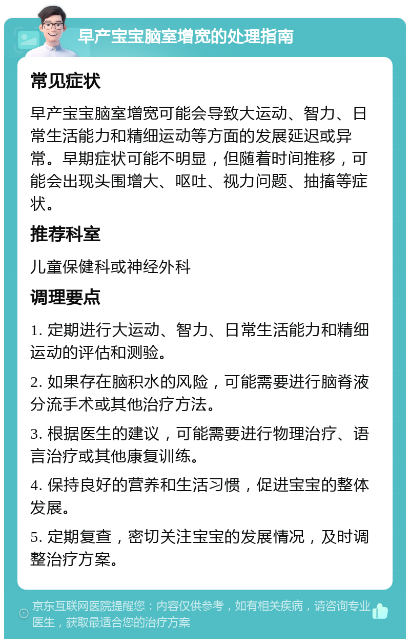 早产宝宝脑室增宽的处理指南 常见症状 早产宝宝脑室增宽可能会导致大运动、智力、日常生活能力和精细运动等方面的发展延迟或异常。早期症状可能不明显，但随着时间推移，可能会出现头围增大、呕吐、视力问题、抽搐等症状。 推荐科室 儿童保健科或神经外科 调理要点 1. 定期进行大运动、智力、日常生活能力和精细运动的评估和测验。 2. 如果存在脑积水的风险，可能需要进行脑脊液分流手术或其他治疗方法。 3. 根据医生的建议，可能需要进行物理治疗、语言治疗或其他康复训练。 4. 保持良好的营养和生活习惯，促进宝宝的整体发展。 5. 定期复查，密切关注宝宝的发展情况，及时调整治疗方案。