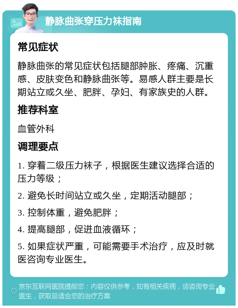 静脉曲张穿压力袜指南 常见症状 静脉曲张的常见症状包括腿部肿胀、疼痛、沉重感、皮肤变色和静脉曲张等。易感人群主要是长期站立或久坐、肥胖、孕妇、有家族史的人群。 推荐科室 血管外科 调理要点 1. 穿着二级压力袜子，根据医生建议选择合适的压力等级； 2. 避免长时间站立或久坐，定期活动腿部； 3. 控制体重，避免肥胖； 4. 提高腿部，促进血液循环； 5. 如果症状严重，可能需要手术治疗，应及时就医咨询专业医生。