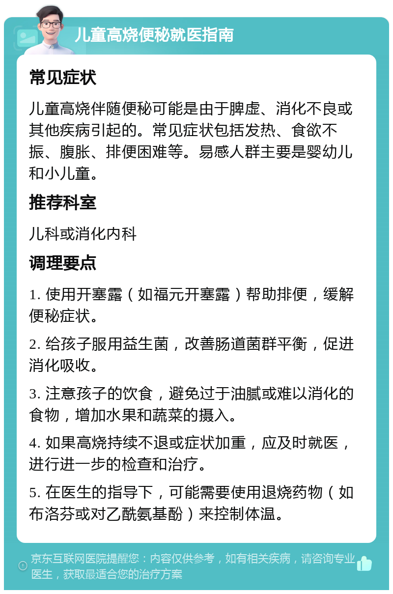 儿童高烧便秘就医指南 常见症状 儿童高烧伴随便秘可能是由于脾虚、消化不良或其他疾病引起的。常见症状包括发热、食欲不振、腹胀、排便困难等。易感人群主要是婴幼儿和小儿童。 推荐科室 儿科或消化内科 调理要点 1. 使用开塞露（如福元开塞露）帮助排便，缓解便秘症状。 2. 给孩子服用益生菌，改善肠道菌群平衡，促进消化吸收。 3. 注意孩子的饮食，避免过于油腻或难以消化的食物，增加水果和蔬菜的摄入。 4. 如果高烧持续不退或症状加重，应及时就医，进行进一步的检查和治疗。 5. 在医生的指导下，可能需要使用退烧药物（如布洛芬或对乙酰氨基酚）来控制体温。