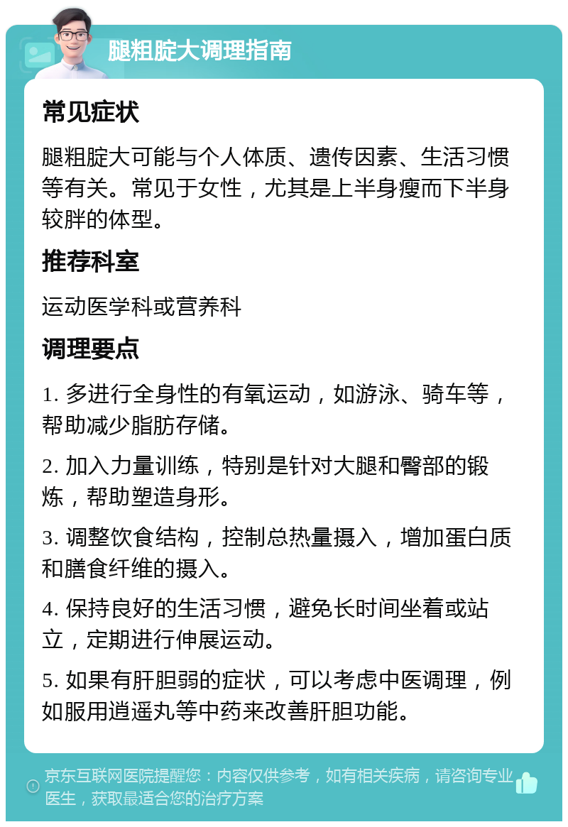 腿粗腚大调理指南 常见症状 腿粗腚大可能与个人体质、遗传因素、生活习惯等有关。常见于女性，尤其是上半身瘦而下半身较胖的体型。 推荐科室 运动医学科或营养科 调理要点 1. 多进行全身性的有氧运动，如游泳、骑车等，帮助减少脂肪存储。 2. 加入力量训练，特别是针对大腿和臀部的锻炼，帮助塑造身形。 3. 调整饮食结构，控制总热量摄入，增加蛋白质和膳食纤维的摄入。 4. 保持良好的生活习惯，避免长时间坐着或站立，定期进行伸展运动。 5. 如果有肝胆弱的症状，可以考虑中医调理，例如服用逍遥丸等中药来改善肝胆功能。