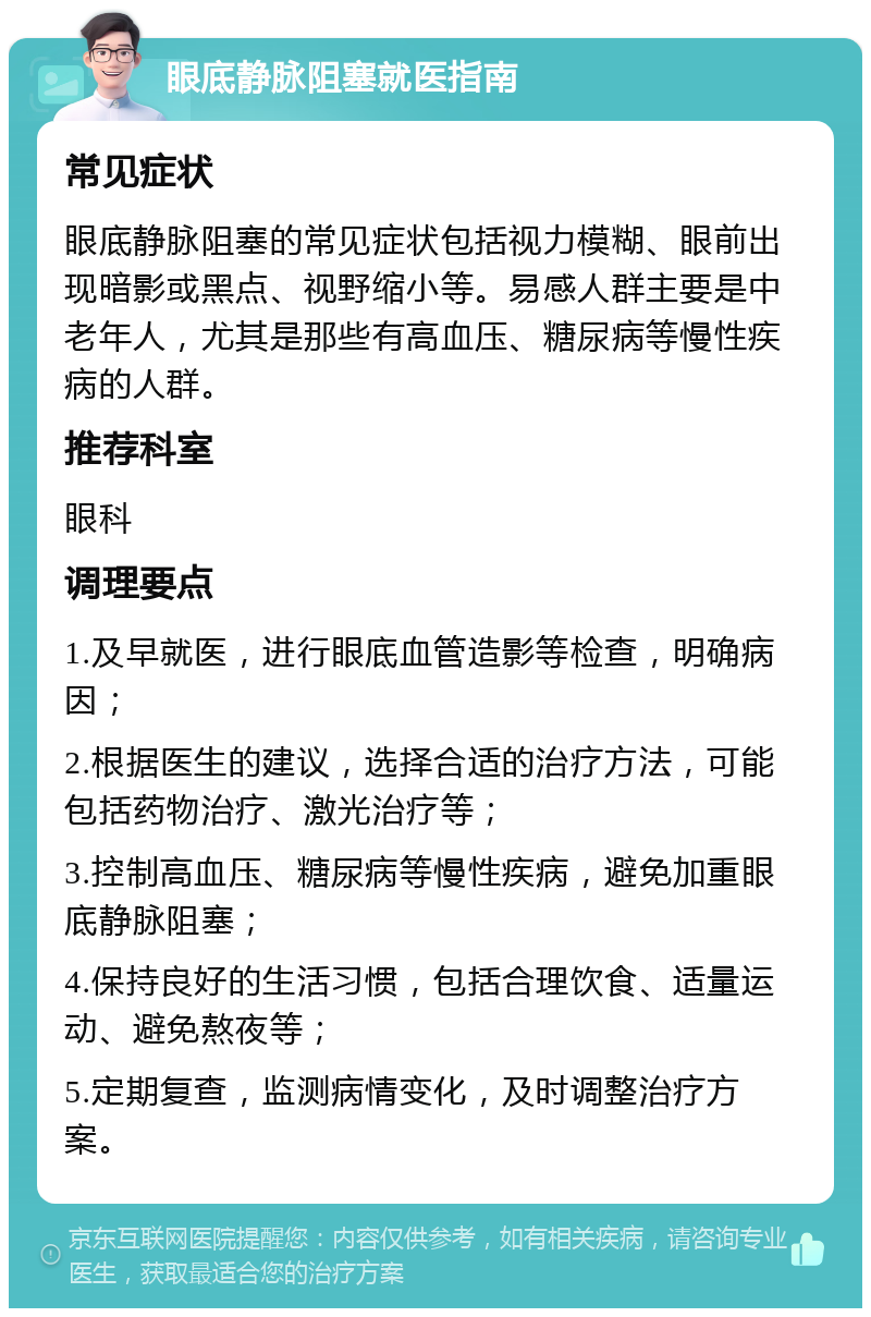 眼底静脉阻塞就医指南 常见症状 眼底静脉阻塞的常见症状包括视力模糊、眼前出现暗影或黑点、视野缩小等。易感人群主要是中老年人，尤其是那些有高血压、糖尿病等慢性疾病的人群。 推荐科室 眼科 调理要点 1.及早就医，进行眼底血管造影等检查，明确病因； 2.根据医生的建议，选择合适的治疗方法，可能包括药物治疗、激光治疗等； 3.控制高血压、糖尿病等慢性疾病，避免加重眼底静脉阻塞； 4.保持良好的生活习惯，包括合理饮食、适量运动、避免熬夜等； 5.定期复查，监测病情变化，及时调整治疗方案。