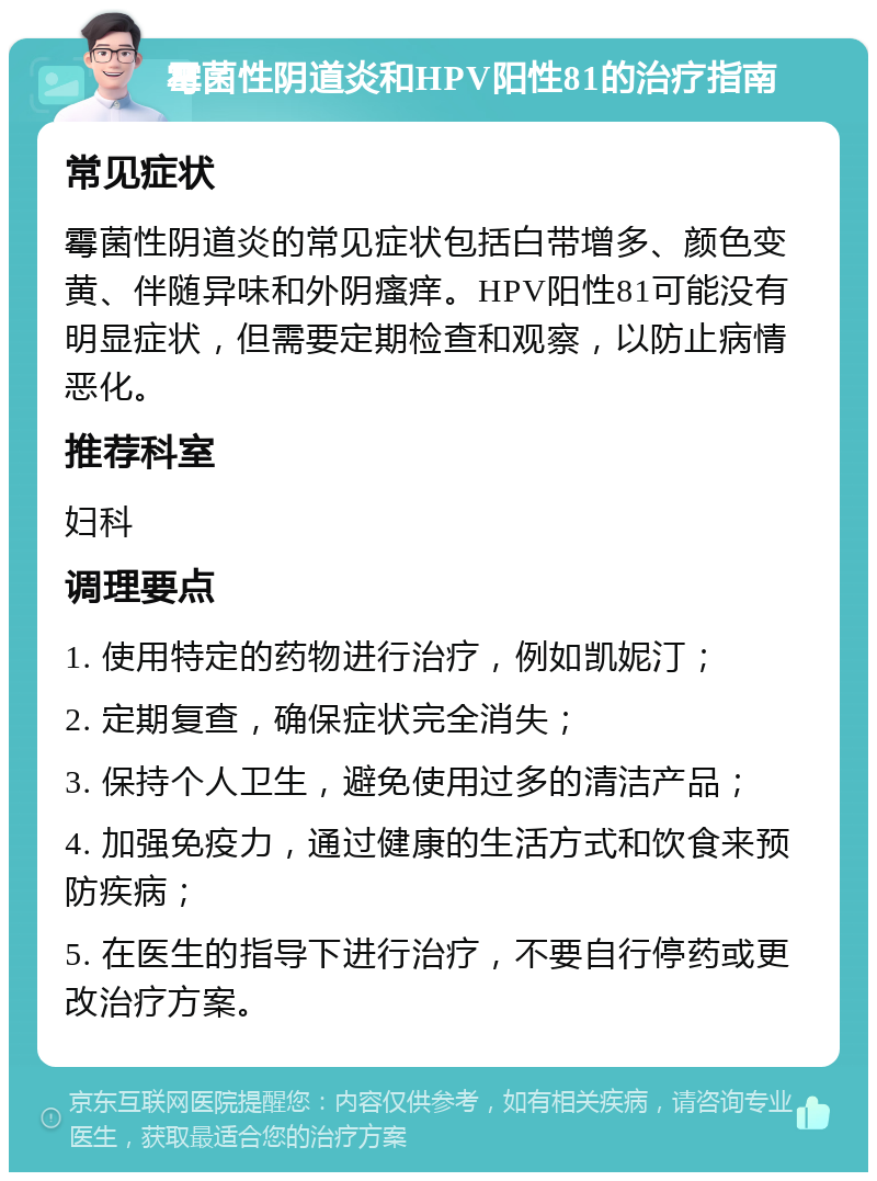 霉菌性阴道炎和HPV阳性81的治疗指南 常见症状 霉菌性阴道炎的常见症状包括白带增多、颜色变黄、伴随异味和外阴瘙痒。HPV阳性81可能没有明显症状，但需要定期检查和观察，以防止病情恶化。 推荐科室 妇科 调理要点 1. 使用特定的药物进行治疗，例如凯妮汀； 2. 定期复查，确保症状完全消失； 3. 保持个人卫生，避免使用过多的清洁产品； 4. 加强免疫力，通过健康的生活方式和饮食来预防疾病； 5. 在医生的指导下进行治疗，不要自行停药或更改治疗方案。