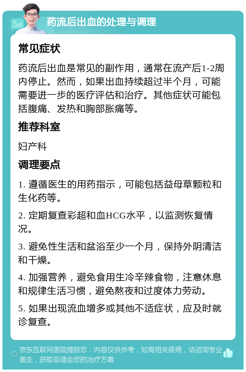 药流后出血的处理与调理 常见症状 药流后出血是常见的副作用，通常在流产后1-2周内停止。然而，如果出血持续超过半个月，可能需要进一步的医疗评估和治疗。其他症状可能包括腹痛、发热和胸部胀痛等。 推荐科室 妇产科 调理要点 1. 遵循医生的用药指示，可能包括益母草颗粒和生化药等。 2. 定期复查彩超和血HCG水平，以监测恢复情况。 3. 避免性生活和盆浴至少一个月，保持外阴清洁和干燥。 4. 加强营养，避免食用生冷辛辣食物，注意休息和规律生活习惯，避免熬夜和过度体力劳动。 5. 如果出现流血增多或其他不适症状，应及时就诊复查。