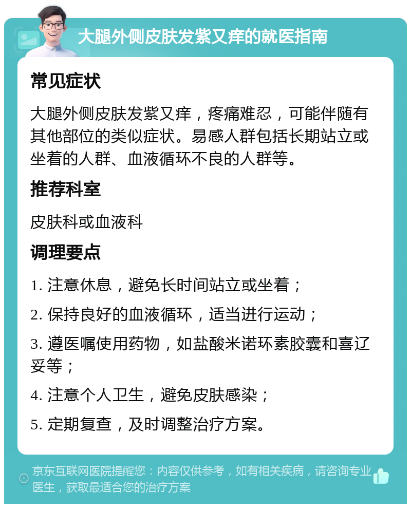 大腿外侧皮肤发紫又痒的就医指南 常见症状 大腿外侧皮肤发紫又痒，疼痛难忍，可能伴随有其他部位的类似症状。易感人群包括长期站立或坐着的人群、血液循环不良的人群等。 推荐科室 皮肤科或血液科 调理要点 1. 注意休息，避免长时间站立或坐着； 2. 保持良好的血液循环，适当进行运动； 3. 遵医嘱使用药物，如盐酸米诺环素胶囊和喜辽妥等； 4. 注意个人卫生，避免皮肤感染； 5. 定期复查，及时调整治疗方案。