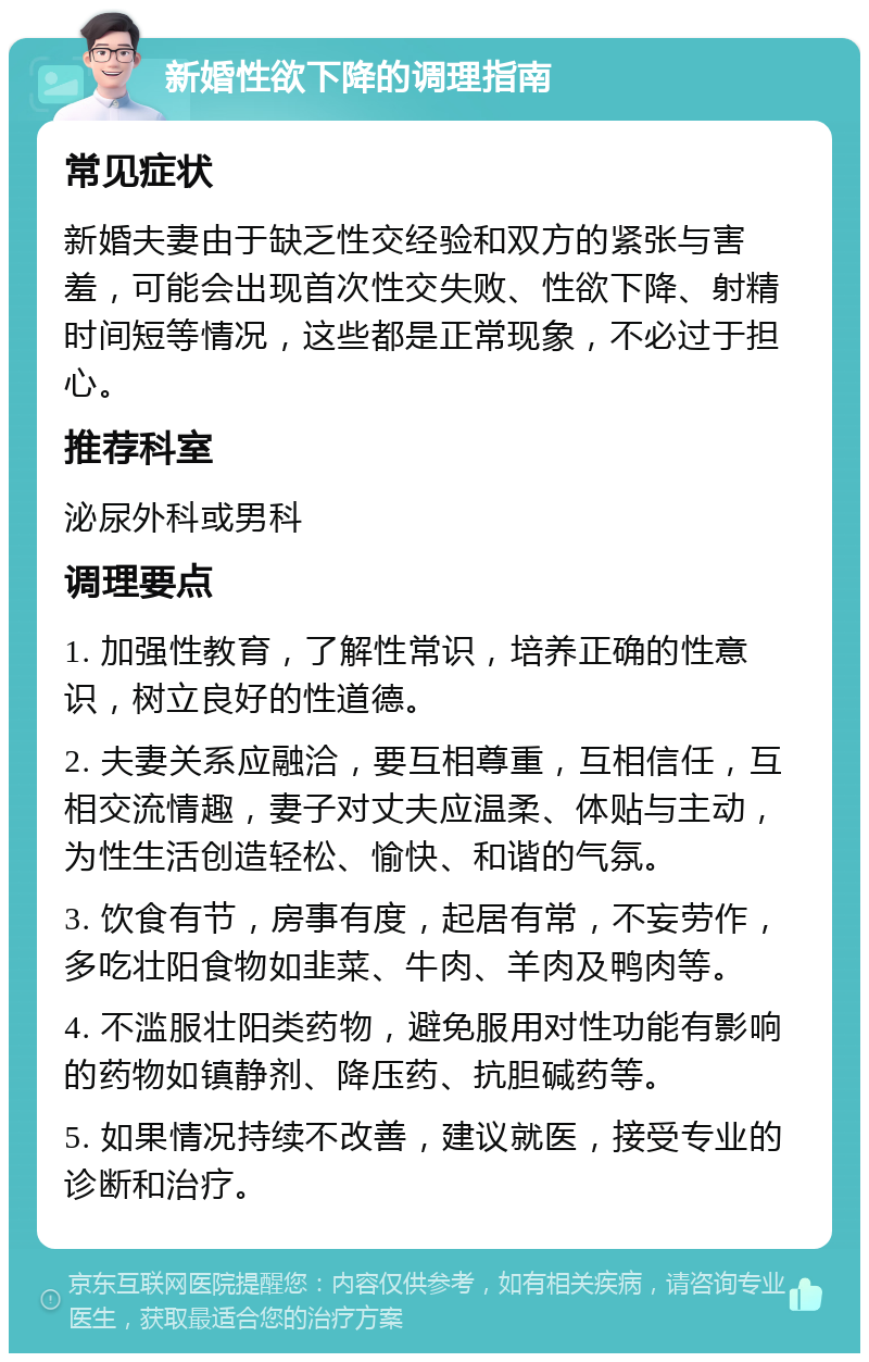 新婚性欲下降的调理指南 常见症状 新婚夫妻由于缺乏性交经验和双方的紧张与害羞，可能会出现首次性交失败、性欲下降、射精时间短等情况，这些都是正常现象，不必过于担心。 推荐科室 泌尿外科或男科 调理要点 1. 加强性教育，了解性常识，培养正确的性意识，树立良好的性道德。 2. 夫妻关系应融洽，要互相尊重，互相信任，互相交流情趣，妻子对丈夫应温柔、体贴与主动，为性生活创造轻松、愉快、和谐的气氛。 3. 饮食有节，房事有度，起居有常，不妄劳作，多吃壮阳食物如韭菜、牛肉、羊肉及鸭肉等。 4. 不滥服壮阳类药物，避免服用对性功能有影响的药物如镇静剂、降压药、抗胆碱药等。 5. 如果情况持续不改善，建议就医，接受专业的诊断和治疗。