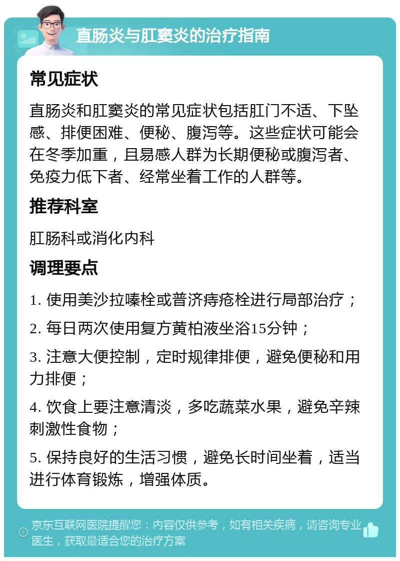 直肠炎与肛窦炎的治疗指南 常见症状 直肠炎和肛窦炎的常见症状包括肛门不适、下坠感、排便困难、便秘、腹泻等。这些症状可能会在冬季加重，且易感人群为长期便秘或腹泻者、免疫力低下者、经常坐着工作的人群等。 推荐科室 肛肠科或消化内科 调理要点 1. 使用美沙拉嗪栓或普济痔疮栓进行局部治疗； 2. 每日两次使用复方黄柏液坐浴15分钟； 3. 注意大便控制，定时规律排便，避免便秘和用力排便； 4. 饮食上要注意清淡，多吃蔬菜水果，避免辛辣刺激性食物； 5. 保持良好的生活习惯，避免长时间坐着，适当进行体育锻炼，增强体质。