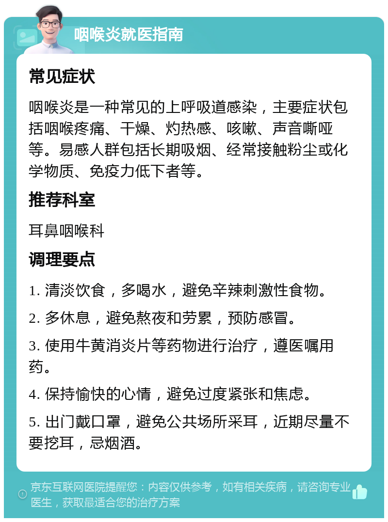 咽喉炎就医指南 常见症状 咽喉炎是一种常见的上呼吸道感染，主要症状包括咽喉疼痛、干燥、灼热感、咳嗽、声音嘶哑等。易感人群包括长期吸烟、经常接触粉尘或化学物质、免疫力低下者等。 推荐科室 耳鼻咽喉科 调理要点 1. 清淡饮食，多喝水，避免辛辣刺激性食物。 2. 多休息，避免熬夜和劳累，预防感冒。 3. 使用牛黄消炎片等药物进行治疗，遵医嘱用药。 4. 保持愉快的心情，避免过度紧张和焦虑。 5. 出门戴口罩，避免公共场所采耳，近期尽量不要挖耳，忌烟酒。