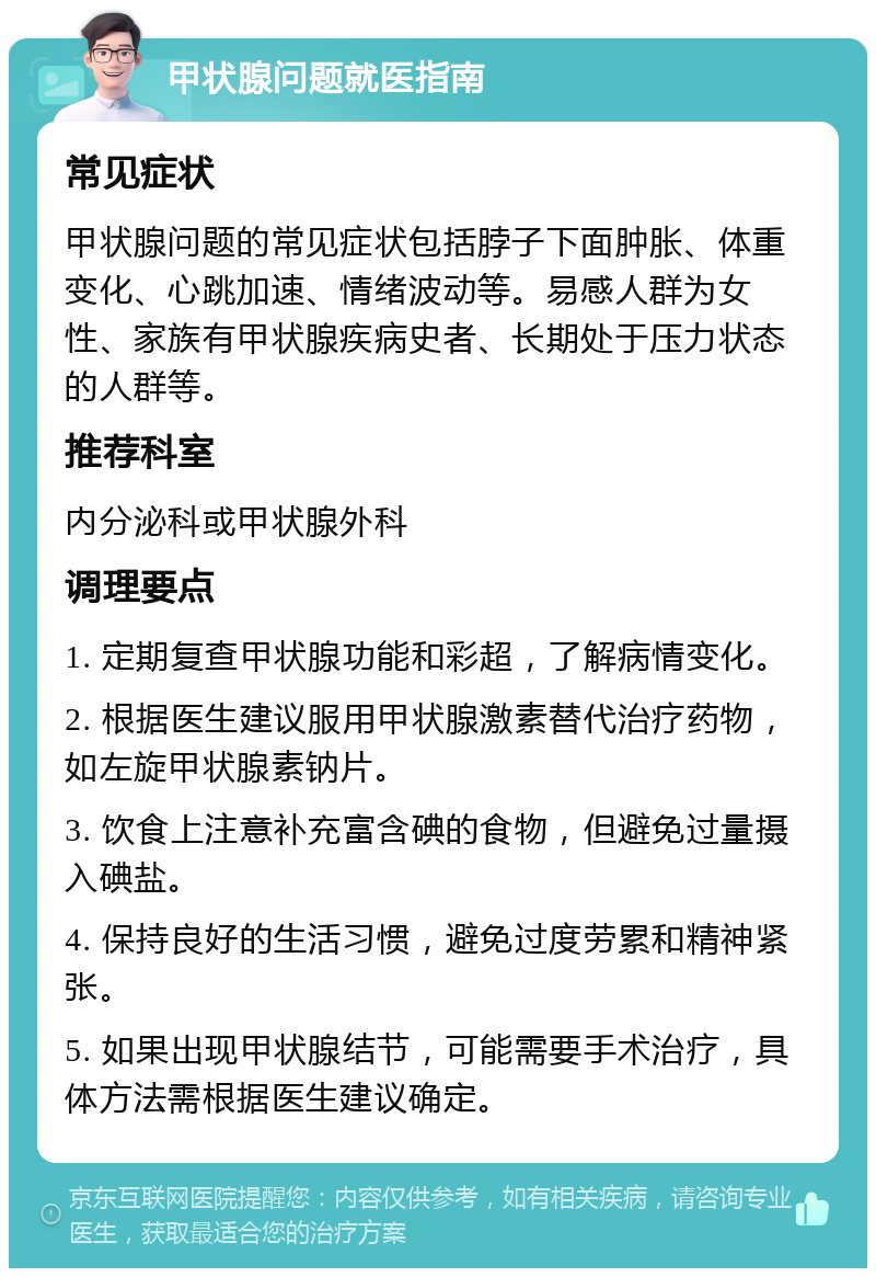 甲状腺问题就医指南 常见症状 甲状腺问题的常见症状包括脖子下面肿胀、体重变化、心跳加速、情绪波动等。易感人群为女性、家族有甲状腺疾病史者、长期处于压力状态的人群等。 推荐科室 内分泌科或甲状腺外科 调理要点 1. 定期复查甲状腺功能和彩超，了解病情变化。 2. 根据医生建议服用甲状腺激素替代治疗药物，如左旋甲状腺素钠片。 3. 饮食上注意补充富含碘的食物，但避免过量摄入碘盐。 4. 保持良好的生活习惯，避免过度劳累和精神紧张。 5. 如果出现甲状腺结节，可能需要手术治疗，具体方法需根据医生建议确定。