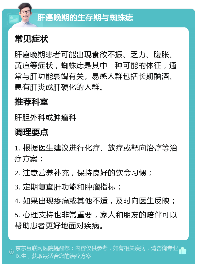 肝癌晚期的生存期与蜘蛛痣 常见症状 肝癌晚期患者可能出现食欲不振、乏力、腹胀、黄疸等症状，蜘蛛痣是其中一种可能的体征，通常与肝功能衰竭有关。易感人群包括长期酗酒、患有肝炎或肝硬化的人群。 推荐科室 肝胆外科或肿瘤科 调理要点 1. 根据医生建议进行化疗、放疗或靶向治疗等治疗方案； 2. 注意营养补充，保持良好的饮食习惯； 3. 定期复查肝功能和肿瘤指标； 4. 如果出现疼痛或其他不适，及时向医生反映； 5. 心理支持也非常重要，家人和朋友的陪伴可以帮助患者更好地面对疾病。