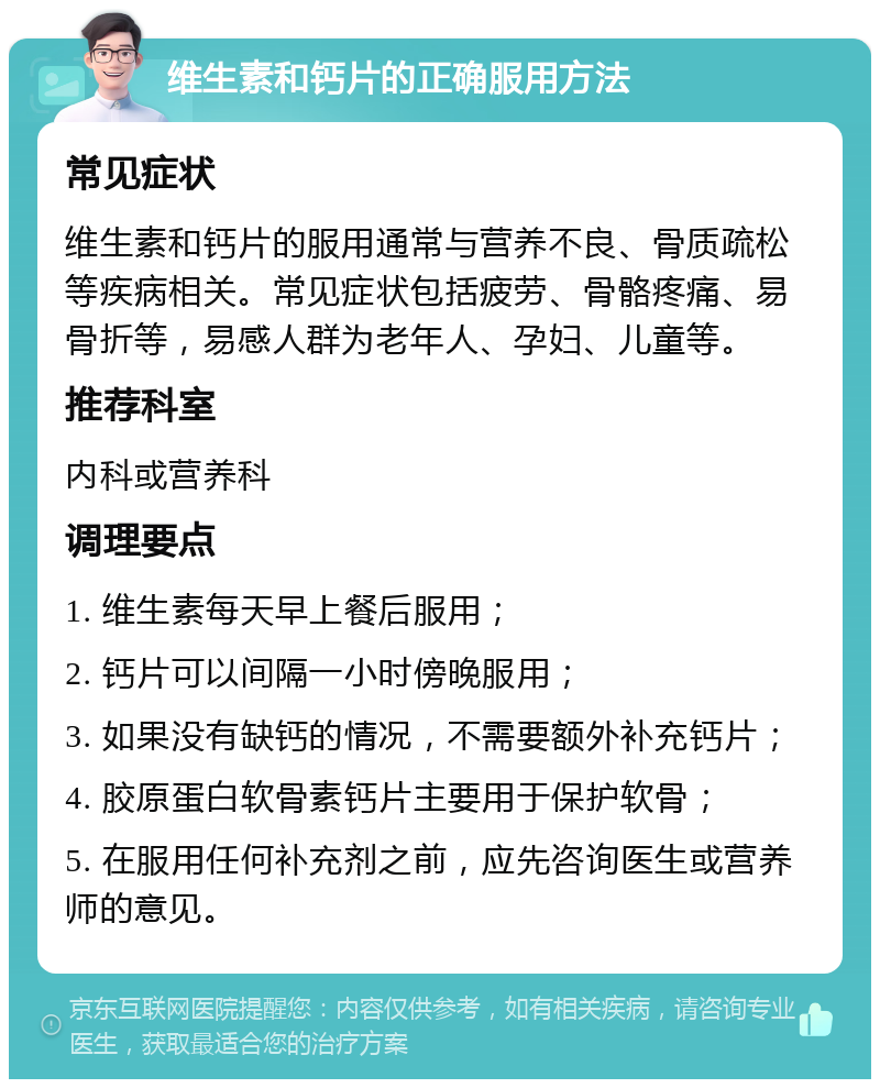 维生素和钙片的正确服用方法 常见症状 维生素和钙片的服用通常与营养不良、骨质疏松等疾病相关。常见症状包括疲劳、骨骼疼痛、易骨折等，易感人群为老年人、孕妇、儿童等。 推荐科室 内科或营养科 调理要点 1. 维生素每天早上餐后服用； 2. 钙片可以间隔一小时傍晚服用； 3. 如果没有缺钙的情况，不需要额外补充钙片； 4. 胶原蛋白软骨素钙片主要用于保护软骨； 5. 在服用任何补充剂之前，应先咨询医生或营养师的意见。