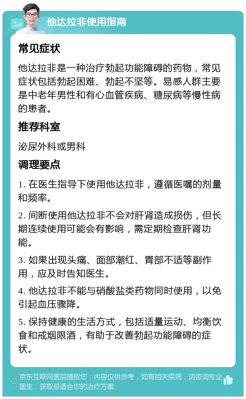 他达拉非使用指南 常见症状 他达拉非是一种治疗勃起功能障碍的药物，常见症状包括勃起困难、勃起不坚等。易感人群主要是中老年男性和有心血管疾病、糖尿病等慢性病的患者。 推荐科室 泌尿外科或男科 调理要点 1. 在医生指导下使用他达拉非，遵循医嘱的剂量和频率。 2. 间断使用他达拉非不会对肝肾造成损伤，但长期连续使用可能会有影响，需定期检查肝肾功能。 3. 如果出现头痛、面部潮红、胃部不适等副作用，应及时告知医生。 4. 他达拉非不能与硝酸盐类药物同时使用，以免引起血压骤降。 5. 保持健康的生活方式，包括适量运动、均衡饮食和戒烟限酒，有助于改善勃起功能障碍的症状。