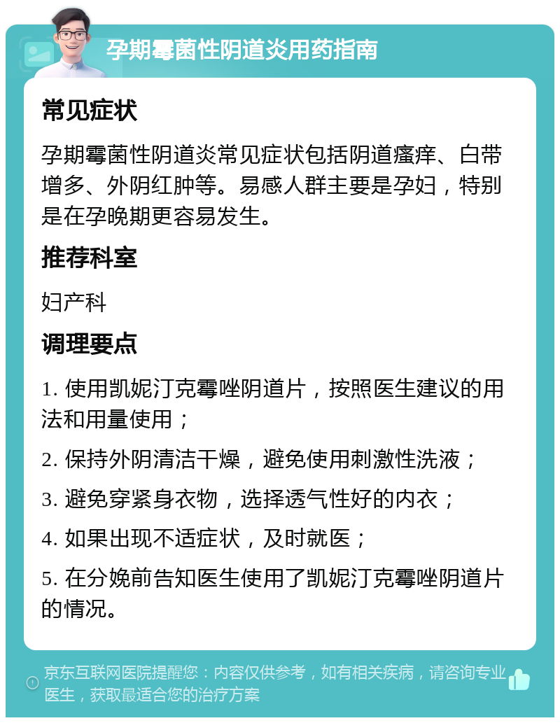 孕期霉菌性阴道炎用药指南 常见症状 孕期霉菌性阴道炎常见症状包括阴道瘙痒、白带增多、外阴红肿等。易感人群主要是孕妇，特别是在孕晚期更容易发生。 推荐科室 妇产科 调理要点 1. 使用凯妮汀克霉唑阴道片，按照医生建议的用法和用量使用； 2. 保持外阴清洁干燥，避免使用刺激性洗液； 3. 避免穿紧身衣物，选择透气性好的内衣； 4. 如果出现不适症状，及时就医； 5. 在分娩前告知医生使用了凯妮汀克霉唑阴道片的情况。