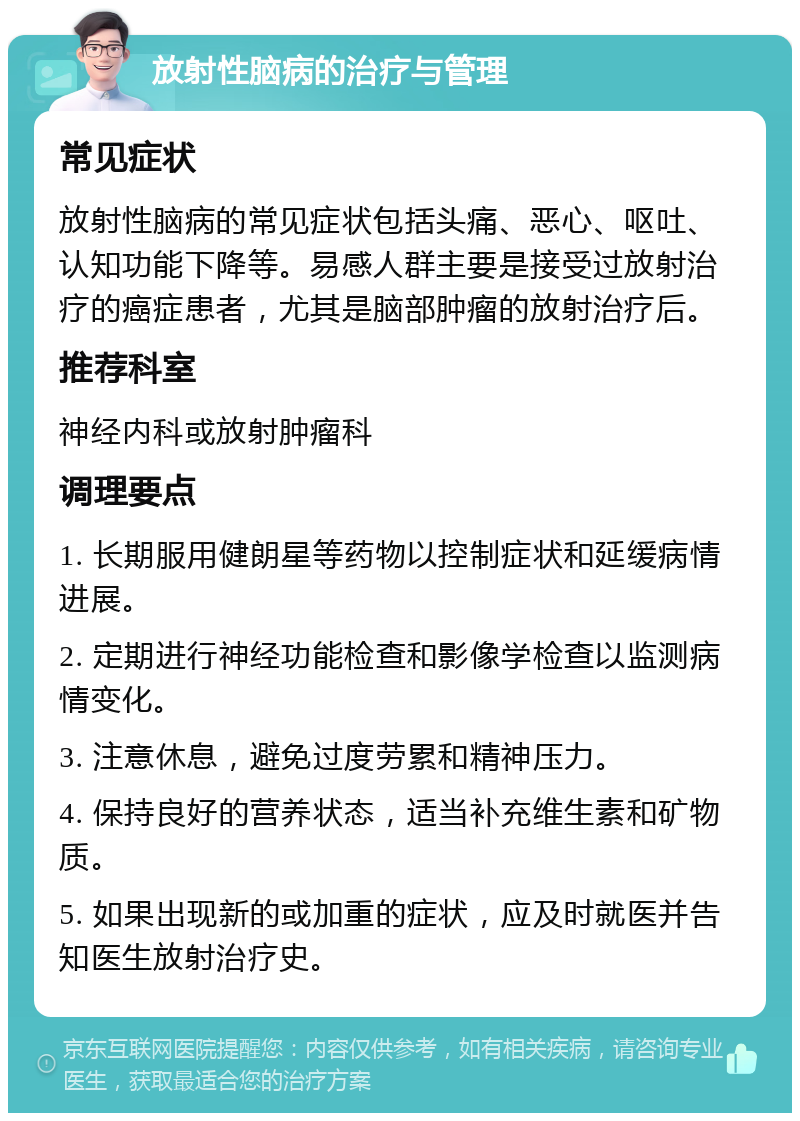 放射性脑病的治疗与管理 常见症状 放射性脑病的常见症状包括头痛、恶心、呕吐、认知功能下降等。易感人群主要是接受过放射治疗的癌症患者，尤其是脑部肿瘤的放射治疗后。 推荐科室 神经内科或放射肿瘤科 调理要点 1. 长期服用健朗星等药物以控制症状和延缓病情进展。 2. 定期进行神经功能检查和影像学检查以监测病情变化。 3. 注意休息，避免过度劳累和精神压力。 4. 保持良好的营养状态，适当补充维生素和矿物质。 5. 如果出现新的或加重的症状，应及时就医并告知医生放射治疗史。