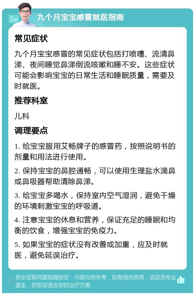 九个月宝宝感冒就医指南 常见症状 九个月宝宝感冒的常见症状包括打喷嚏、流清鼻涕、夜间睡觉鼻涕倒流咳嗽和睡不安。这些症状可能会影响宝宝的日常生活和睡眠质量，需要及时就医。 推荐科室 儿科 调理要点 1. 给宝宝服用艾畅牌子的感冒药，按照说明书的剂量和用法进行使用。 2. 保持宝宝的鼻腔通畅，可以使用生理盐水滴鼻或鼻吸器帮助清除鼻涕。 3. 给宝宝多喝水，保持室内空气湿润，避免干燥的环境刺激宝宝的呼吸道。 4. 注意宝宝的休息和营养，保证充足的睡眠和均衡的饮食，增强宝宝的免疫力。 5. 如果宝宝的症状没有改善或加重，应及时就医，避免延误治疗。